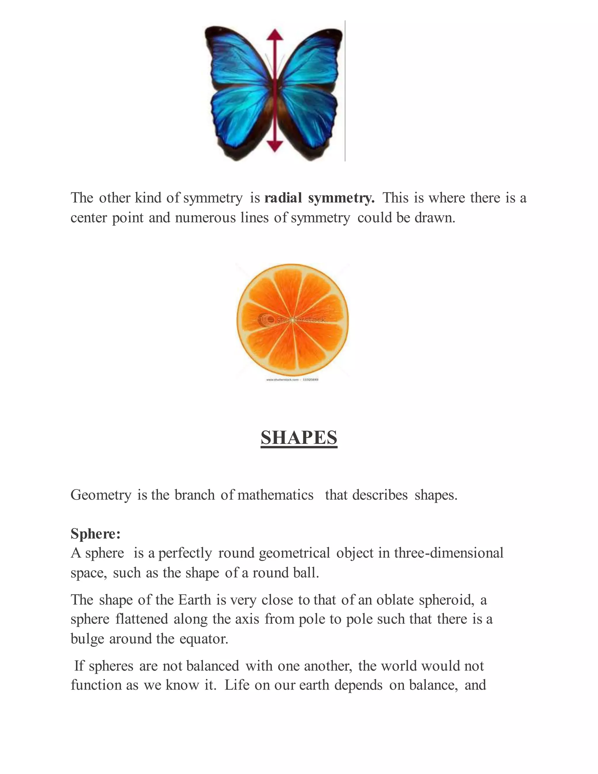 The other kind of symmetry is radial symmetry. This is where there is a
center point and numerous lines of symmetry could be drawn.
SHAPES
Geometry is the branch of mathematics that describes shapes.
Sphere:
A sphere is a perfectly round geometrical object in three-dimensional
space, such as the shape of a round ball.
The shape of the Earth is very close to that of an oblate spheroid, a
sphere flattened along the axis from pole to pole such that there is a
bulge around the equator.
If spheres are not balanced with one another, the world would not
function as we know it. Life on our earth depends on balance, and
 