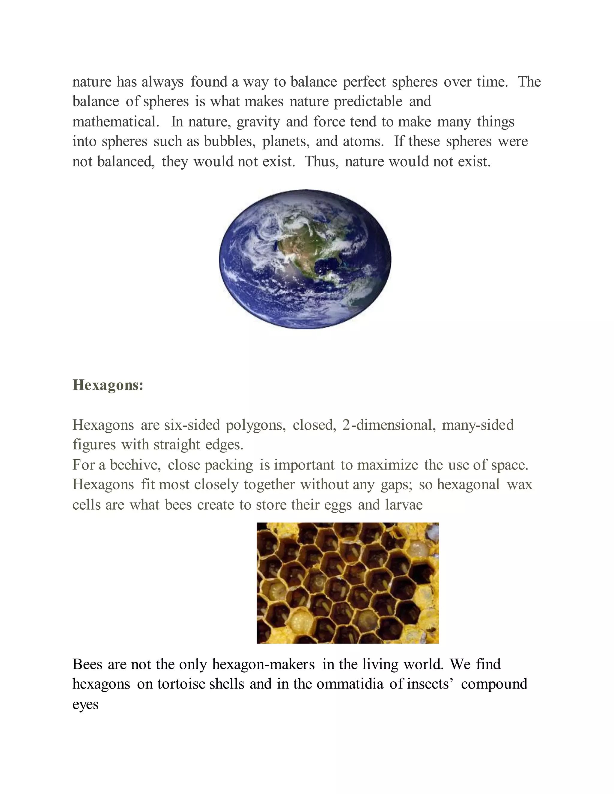 nature has always found a way to balance perfect spheres over time. The
balance of spheres is what makes nature predictable and
mathematical. In nature, gravity and force tend to make many things
into spheres such as bubbles, planets, and atoms. If these spheres were
not balanced, they would not exist. Thus, nature would not exist.
Hexagons:
Hexagons are six-sided polygons, closed, 2-dimensional, many-sided
figures with straight edges.
For a beehive, close packing is important to maximize the use of space.
Hexagons fit most closely together without any gaps; so hexagonal wax
cells are what bees create to store their eggs and larvae
Bees are not the only hexagon-makers in the living world. We find
hexagons on tortoise shells and in the ommatidia of insects’ compound
eyes
 