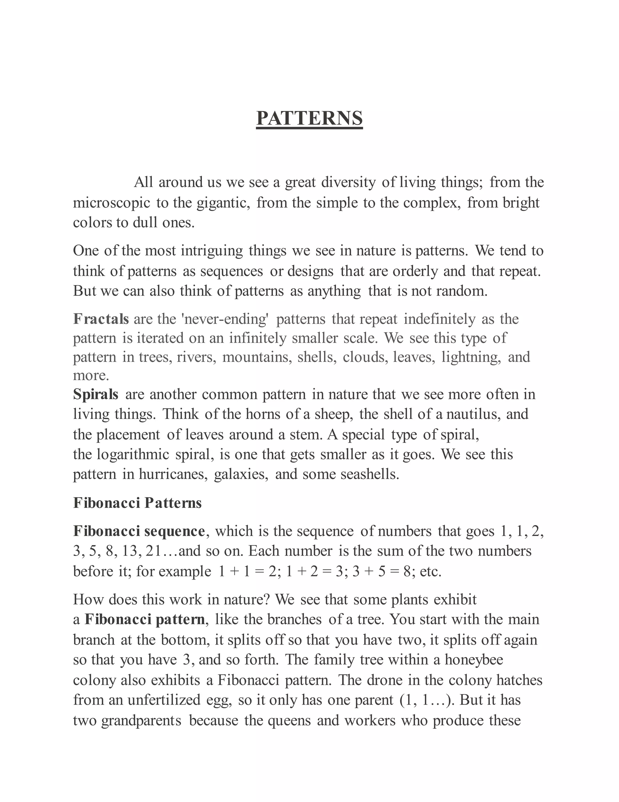 PATTERNS
All around us we see a great diversity of living things; from the
microscopic to the gigantic, from the simple to the complex, from bright
colors to dull ones.
One of the most intriguing things we see in nature is patterns. We tend to
think of patterns as sequences or designs that are orderly and that repeat.
But we can also think of patterns as anything that is not random.
Fractals are the 'never-ending' patterns that repeat indefinitely as the
pattern is iterated on an infinitely smaller scale. We see this type of
pattern in trees, rivers, mountains, shells, clouds, leaves, lightning, and
more.
Spirals are another common pattern in nature that we see more often in
living things. Think of the horns of a sheep, the shell of a nautilus, and
the placement of leaves around a stem. A special type of spiral,
the logarithmic spiral, is one that gets smaller as it goes. We see this
pattern in hurricanes, galaxies, and some seashells.
Fibonacci Patterns
Fibonacci sequence, which is the sequence of numbers that goes 1, 1, 2,
3, 5, 8, 13, 21…and so on. Each number is the sum of the two numbers
before it; for example 1 + 1 = 2; 1 + 2 = 3; 3 + 5 = 8; etc.
How does this work in nature? We see that some plants exhibit
a Fibonacci pattern, like the branches of a tree. You start with the main
branch at the bottom, it splits off so that you have two, it splits off again
so that you have 3, and so forth. The family tree within a honeybee
colony also exhibits a Fibonacci pattern. The drone in the colony hatches
from an unfertilized egg, so it only has one parent (1, 1…). But it has
two grandparents because the queens and workers who produce these
 