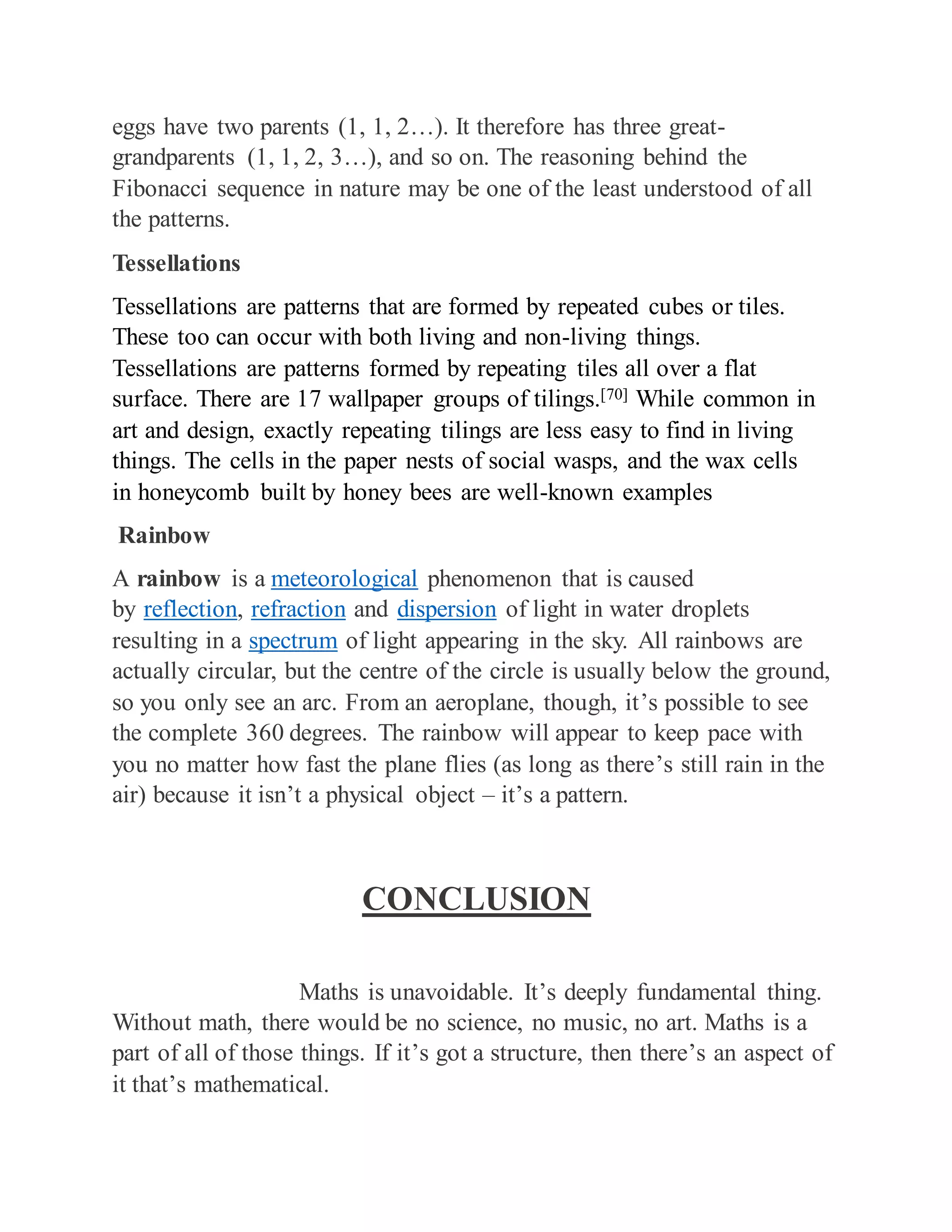 eggs have two parents (1, 1, 2…). It therefore has three great-
grandparents (1, 1, 2, 3…), and so on. The reasoning behind the
Fibonacci sequence in nature may be one of the least understood of all
the patterns.
Tessellations
Tessellations are patterns that are formed by repeated cubes or tiles.
These too can occur with both living and non-living things.
Tessellations are patterns formed by repeating tiles all over a flat
surface. There are 17 wallpaper groups of tilings.[70] While common in
art and design, exactly repeating tilings are less easy to find in living
things. The cells in the paper nests of social wasps, and the wax cells
in honeycomb built by honey bees are well-known examples
Rainbow
A rainbow is a meteorological phenomenon that is caused
by reflection, refraction and dispersion of light in water droplets
resulting in a spectrum of light appearing in the sky. All rainbows are
actually circular, but the centre of the circle is usually below the ground,
so you only see an arc. From an aeroplane, though, it’s possible to see
the complete 360 degrees. The rainbow will appear to keep pace with
you no matter how fast the plane flies (as long as there’s still rain in the
air) because it isn’t a physical object – it’s a pattern.
CONCLUSION
Maths is unavoidable. It’s deeply fundamental thing.
Without math, there would be no science, no music, no art. Maths is a
part of all of those things. If it’s got a structure, then there’s an aspect of
it that’s mathematical.
 