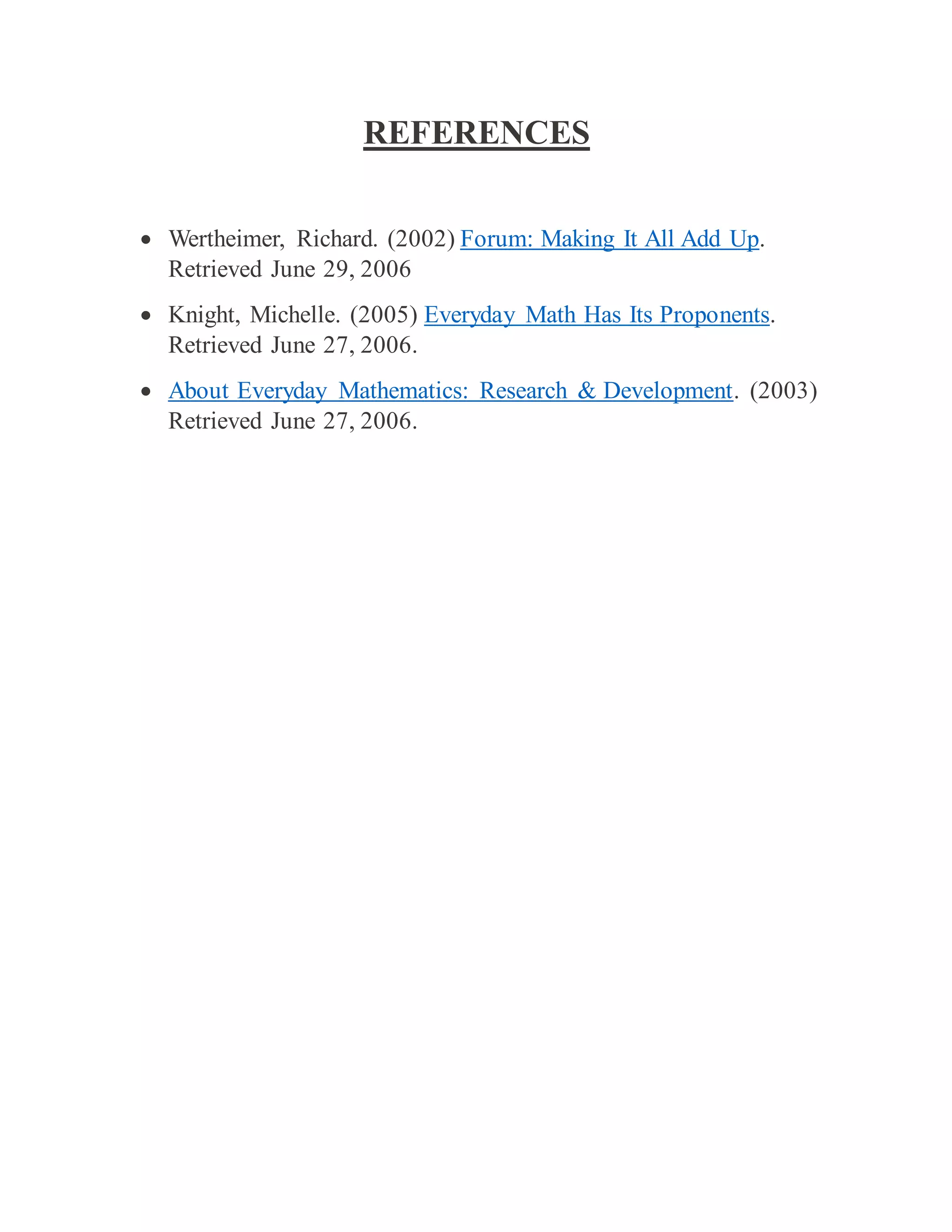 REFERENCES
 Wertheimer, Richard. (2002) Forum: Making It All Add Up.
Retrieved June 29, 2006
 Knight, Michelle. (2005) Everyday Math Has Its Proponents.
Retrieved June 27, 2006.
 About Everyday Mathematics: Research & Development. (2003)
Retrieved June 27, 2006.
 