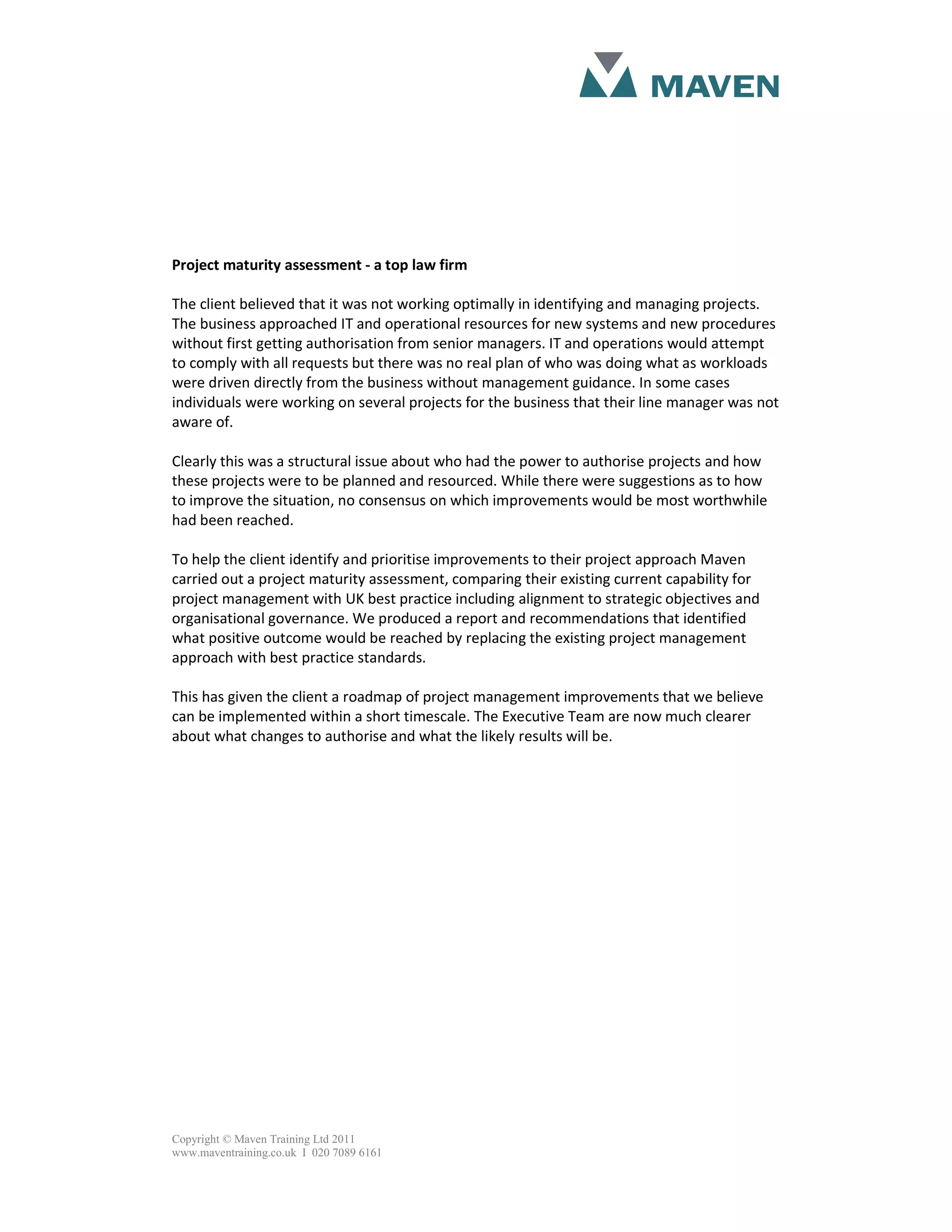 Project maturity assessment - a top law firm
The client believed that it was not working optimally in identifying and managing projects.
The business approached IT and operational resources for new systems and new procedures
without first getting authorisation from senior managers. IT and operations would attempt
to comply with all requests but there was no real plan of who was doing what as workloads
were driven directly from the business without management guidance. In some cases
individuals were working on several projects for the business that their line manager was not
aware of.
Clearly this was a structural issue about who had the power to authorise projects and how
these projects were to be planned and resourced. While there were suggestions as to how
to improve the situation, no consensus on which improvements would be most worthwhile
had been reached.
To help the client identify and prioritise improvements to their project approach Maven
carried out a project maturity assessment, comparing their existing current capability for
project management with UK best practice including alignment to strategic objectives and
organisational governance. We produced a report and recommendations that identified
what positive outcome would be reached by replacing the existing project management
approach with best practice standards.
This has given the client a roadmap of project management improvements that we believe
can be implemented within a short timescale. The Executive Team are now much clearer
about what changes to authorise and what the likely results will be.
Copyright © Maven Training Ltd 2011
www.maventraining.co.uk І 020 7089 6161