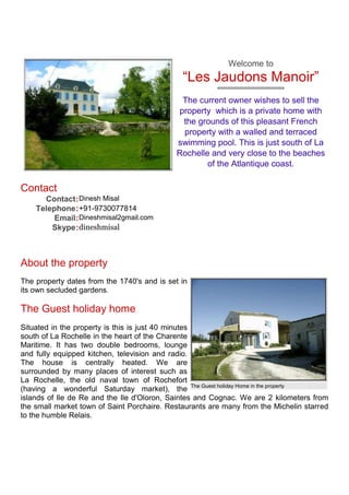Welcome to
                                              “Les Jaudons Manoir”
                                              The current owner wishes to sell the
                                             property which is a private home with
                                              the grounds of this pleasant French
                                              property with a walled and terraced
                                            swimming pool. This is just south of La
                                            Rochelle and very close to the beaches
                                                    of the Atlantique coast.

Contact
      Contact : Dinesh Misal
    Telephone : +91-9730077814
         Email : Dineshmisal2gmail.com
        Skype : dineshmisal



About the property
The property dates from the 1740's and is set in
its own secluded gardens.

The Guest holiday home
Situated in the property is this is just 40 minutes
south of La Rochelle in the heart of the Charente
Maritime. It has two double bedrooms, lounge
and fully equipped kitchen, television and radio.
The house is centrally heated. We are
surrounded by many places of interest such as
La Rochelle, the old naval town of Rochefort
(having a wonderful Saturday market), the The Guest holiday Home in the property
islands of Ile de Re and the Ile d'Oloron, Saintes and Cognac. We are 2 kilometers from
the small market town of Saint Porchaire. Restaurants are many from the Michelin starred
to the humble Relais.
 