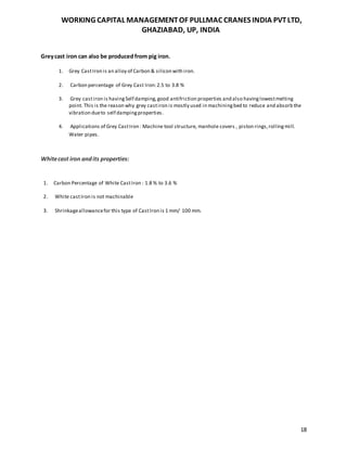 WORKING CAPITAL MANAGEMENTOF PULLMAC CRANES INDIA PVTLTD,
GHAZIABAD, UP, INDIA
18
Greycast iron can also be produced from pig iron.
1. Grey CastIron is an alloy of Carbon & silicon with iron.
2. Carbon percentage of Grey Cast Iron:2.5 to 3.8 %
3. Grey castiron is havingSelf damping,good antifriction properties and also havinglowestmelting
point. This is the reason why grey castiron is mostly used in machiningbed to reduce and absorb the
vibration dueto self dampingproperties.
4. Applications of Grey CastIron : Machine tool structure, manhole covers , piston rings,rollingmill.
Water pipes.
Whitecast iron andits properties:
1. Carbon Percentage of White CastIron : 1.8 % to 3.6 %
2. White castIron is not machinable
3. Shrinkageallowancefor this type of CastIron is 1 mm/ 100 mm.
 
