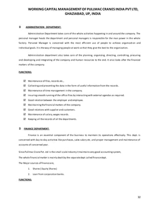 WORKING CAPITAL MANAGEMENTOF PULLMAC CRANES INDIA PVTLTD,
GHAZIABAD, UP, INDIA
32
 ADMINISTRATION DEPARTMENT:
Administration Department takes care of the whole activities happening in and around the company. The
personal manager heads the department and personal managers is responsible for the man power in the whole
factory. Personal Manager is concerned with the most efficient use of people to achieve organizati on and
individual goals.Itis theway of managing people at work so that they give the best to the organization.
Administration department also takes care of the planning, organizing, directing, controlling, procuring
and developing and integrating of the company and human resources to the end. It also looks after the financial
matters of the company.
FUNCTIONS:
 Maintenance of files,records etc.,
 Collectingand presenting the data in the form of useful information from the records.
 Maintenance of time management in the company.
 Insuringsmooth runningof the office files by interactingwith external agendas as required.
 Good relation between the employer and employee.
 Maintainingthefinancial matters of the company.
 Good relations with supplier and customers.
 Maintenance of salary,wages records.
 Keeping all therecords of all the departments.
 FINANCE DEPARTMENT:
Finance is an essential component of the business to maintain its operations effectively. This dept. is
concerned with day-to-day activities like purchases, sales salary etc. and proper management and maintenance of
accounts of concerned year.
SincePullmac CranePvt. Ltd is the small scaleindustry itmaintainsvery good accountingsystem,
The whole financial matter is mainly dealtby the separatedept called financedept.
The Major sources of financeare,
1. Shares ( Equity Shares)
2. Loan from corporation banks.
FUNCTIONS:
 