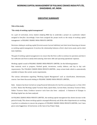 WORKING CAPITAL MANAGEMENTOF PULLMAC CRANES INDIA PVTLTD,
GHAZIABAD, UP, INDIA
4
EXECUTIVE SUMMARY
Title of the study:
“The study of working capital management”
As a part of curriculum, every student studying MBA has to undertake a project on a particular subject
assigned to him/her. Accordingly I have been assigned the project work on the study of working capital
management in PULLMAC CRANES INDIA PRIVATE LIMITED.
Decisions relating to working capital (Current assets-Current liabilities) and short term financing are known
as working capital management. It involves the relationship between a firm’s short-term assets and its short
term liabilities.
The goal of working capital management is to ensure that the firm is able to continue its operation and that it
has sufficient cash flow to satisfy both maturing short term debt and upcoming operational expenses.
Working capital is used in PULLMAC CRANES INDIA PRIVATE LIMITED., for the following purpose:-
Raw material, work in progress, finished goods, inventories, sundry debtors, and day to day cash
requirements. The PULLMAC CRANES INDIA PRIVATE LIMITED.., keep certain funds which is automatically
available to finance the current assets requirements.
The various information regarding “Working Capital Management” such as classification, determinants,
sources have been discussed relating to PULLMAC CRANES INDIA PRIVATE LIMITED.,
Ratio Analysis has been Carried out using Financial Information for last five accounting years i.e. from 2011
to 2016 Ratios like Working capital Turnover Ratio, Quick Ratio, Current Ratio, Inventory Turnover Ratio,
Debtor Turnover Ratio, Creditors turnover rario have also been analyzed. A Statement of Changes in
Working Capital has also been analyzed.
At PULLMAC CRANES INDIA PRIVATE LIMITED., the working capital management has shown increase in the
period of study. This shows working capital is managed effectively and all the other departments are working
in perfect co-ordination to ensure the progress of PULLMAC CRANES INDIA PRIVATE LIMITED., but I have
given some Suggestions & Conclusions on the basis of my Project Study.
 