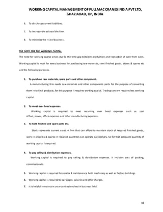 WORKING CAPITAL MANAGEMENTOF PULLMAC CRANES INDIA PVTLTD,
GHAZIABAD, UP, INDIA
43
6. To dischargecurrentliabilities.
7. To increasethe valueof the firm.
8. To minimizethe risk of business.
THE NEED FOR THE WORKING CAPITAL
The need for working capital arises due to the time gap between production and realization of cash from sales.
Working capital is must for every business for purchasing raw-materials, semi finished goods, stores & spares etc
and the followingpurposes.
1. To purchase raw materials, spare parts and other component.
A manufacturing firm needs raw-materials and other components parts for the purpose of converting
them in to final products, for this purpose it requires working capital. Trading concern requires less working
capital.
2. To meet over head expenses.
Working capital is required to meet recurring over head expenses such as cost
of fuel, power, office expenses and other manufacturingexpenses.
3. To hold finished and spare parts etc.
Stock represents current asset. A firm that can afford to maintain stock of required finished goods,
work in progress & spares in required quantities can operate successfully. So for that adequate quantity of
working capital isrequired.
4. To pay selling & distribution expenses.
Working capital is required to pay selling & distribution expenses. It includes cost of packing,
commission etc.
5. Workingcapital isrequired for repairs & maintenance both machinery as well as factory buildings.
6. Workingcapital is required to pay wages, salaries and other charges.
7. It is helpful in maintain uncertaintiesinvolved in businessfield.
 