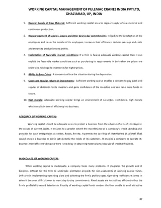 WORKING CAPITAL MANAGEMENTOF PULLMAC CRANES INDIA PVTLTD,
GHAZIABAD, UP, INDIA
47
5. Regular Supply of Raw Material: Sufficient working capital ensures regular supply of raw material and
continuous production.
6. Regular payment of salaries, wages and other day to day commitments: It leads to the satisfaction of the
employees and raises the morale of its employees, increases their efficiency, reduces wastage and costs
and enhances production and profits.
7. Exploitation of favorable market conditions: If a firm is having adequate working capital then it can
exploit the favorable market conditions such as purchasing its requirements in bulk when the prices are
lower and holdings its inventories for higher prices.
8. Ability to Face Crises: A concern can face the situation duringthe depression.
9. Quick and regular return on investments: Sufficient working capital enables a concern to pay quick and
regular of dividends to its investors and gains confidence of the investors and can raise more funds in
future.
10. High morale: Adequate working capital brings an environment of securities, confidence, high morale
which results in overall efficiency in a business.
ADEQUACY OF WORKING CAPITAL:
Working capital should be adequate so as to protect a business from the adverse effects of shrinkage in
the values of current assets. It ensures to a greater extent the maintenance of a company’s credit standing and
provides for such emergencies as strikes, floods, fire etc. It permits the carrying of inventories at a level that
would enable a business to serve satisfactorily the needs of its customers. It enables a company to operate its
business moreefficiently because there is no delay in obtainingmaterials etc;becauseof creditdifficulties.
INADEQUATE OF WORKING CAPITAL:
When working capital is inadequate, a company faces many problems. It stagnates the growth and it
becomes difficult for the firm to undertake profitable projects for non-availability of working capital funds.
Difficulty in implementing operating plans and achieving the firm’s profit targets. Operating inefficiencies creep in
when it becomes difficult even to meet day-to-day commitments. Fixed assets are not utilized efficiently thus the
firm’s profitability would deteriorate. Paucity of working capital funds renders the firm unable to avail attractive
 