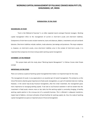 WORKING CAPITAL MANAGEMENTOF PULLMAC CRANES INDIA PVTLTD,
GHAZIABAD, UP, INDIA
9
INTRODUCTION TO THE STUDY
BACKGROUND OF STUDY
"Cash is the lifeblood of business" is an often repeated maxim amongst financial managers. Working
capital management refers to the management of current or short-term assets and short-term liabilities.
Components of short-term assets include inventories,loans and advances, debtors,investments and cash and bank
balances. Short-term liabilities include creditors, trade advances, borrowings and provisions. The major emphasis
is, however, on short-term assets, since short-term liabilities arise in the context of short-term assets. It is
important that companies minimizerisk by prudent working capital management.
STATEMENT OF THE PROBLEM
This project deals with the study about “Working Capital Management” in Pullmac Cranes India Private
Limited
IMPORTANCE OF THE STUDY
There are numerous aspects of working capital management that makes it an important topic for the study.
The management of assets in any organization is an essential part of overall management. The enterprise, at the
time of formation attaches great importance to fixed assets management, as a part of investment decision-making.
However, in the overall day-to-day financial management, after the initial investment, the management gives
more importance to managing working capital. If we look at any financial statement it will be evident that the
investment in fixed assets remains more or less static but the working capital is constantly changing. A healthy
working capital position is the sine-qua-non of a successful business. This is reflected in adequate inventories,
lowest level of debtors, minimum utilization of bank facilities for working capital, etc. thus the study of working
capital management occupies an important placein financial management.
 