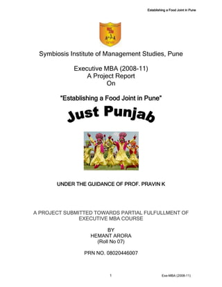 Establishing a Food Joint in Pune 
1 Exe-MBA (2008-11) 
Symbiosis Institute of Management Studies, Pune 
Executive MBA (2008-11) 
A Project Report 
On 
“Establishing a Food Joint in Pune” 
UNDER THE GUIDANCE OF PROF. PRAVIN K 
A PROJECT SUBMITTED TOWARDS PARTIAL FULFULLMENT OF EXECUTIVE MBA COURSE 
BY 
HEMANT ARORA 
(Roll No 07) 
PRN NO. 08020446007 
 