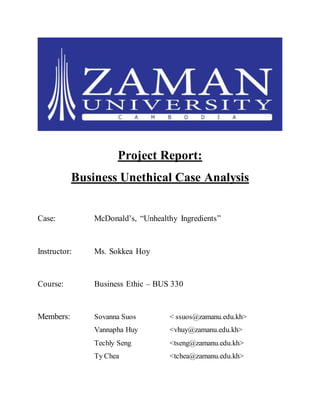 Project Report:
Business Unethical Case Analysis
Case: McDonald’s, “Unhealthy Ingredients”
Instructor: Ms. Sokkea Hoy
Course: Business Ethic – BUS 330
Members: Sovanna Suos < ssuos@zamanu.edu.kh>
Vannapha Huy <vhuy@zamanu.edu.kh>
Techly Seng <tseng@zamanu.edu.kh>
Ty Chea <tchea@zamanu.edu.kh>
 