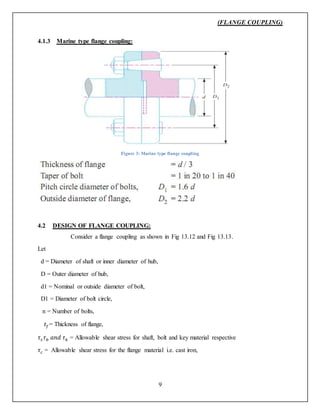 (FLANGE COUPLING)
9
4.1.3 Marine type flange coupling:
Figure 3: Marine type flange coupling
4.2 DESIGN OF FLANGE COUPLING:
Consider a flange coupling as shown in Fig 13.12 and Fig 13.13.
Let
d = Diameter of shaft or inner diameter of hub,
D = Outer diameter of hub,
d1 = Nominal or outside diameter of bolt,
D1 = Diameter of bolt circle,
n = Number of bolts,
𝑡𝑓= Thickness of flange,
𝜏𝑠 𝜏 𝑏 𝑎𝑛𝑑 𝜏 𝑘 = Allowable shear stress for shaft, bolt and key material respective
𝜏 𝑐 = Allowable shear stress for the flange material i.e. cast iron,
 