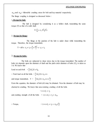(FLANGE COUPLING)
10
𝜎𝑐𝑘 and σcb= Allowable crushing stress for bolt and key material respectively.
The flange coupling is designed as discussed below :
1. Design for hub:
The hub is designed by considering it as a hollow shaft, transmitting the same
torque (T) as that of a solid shaft.
T=
𝜋
16
x 𝜏 𝑐 ( 𝐷4 −𝑑4
𝐷
)
2. Design for flange:
The flange at the junction of the hub is under shear while transmitting the
torque. Therefore, the troque transmitted,
T = πD x τc x tf x
D
2
x
πD2
2
x τc x tf
3. Design for bolts:
The bolts are subjected to shear stress due to the torque transmitted. The number of
bolts (n) depends upon the diameter of shaft and the pitch circle diameter of bolts (𝐷1) is taken as
3 d. We know that
Load on each bolt =
𝜋
4
( 𝑑1)2 x τb
∴ Total load on all the bolts =
𝜋
4
( 𝑑1)2 x τb x n
and torque transmitted, T =
𝜋
4
( 𝑑1)2 x τb x n x
𝐷1
2
From this equation, the diameter of bolt (d1) may be obtained. Now the diameter of bolt may be
checked in crushing. We know that area resisting crushing of all the bolts
= n x 𝑑1 x 𝑡𝑓
and crushing strength of all the bolts = ( n x 𝑑1 x 𝑡𝑓 ) σcb
∴ Torque, = ( n x 𝑑1 x 𝑡𝑓 x σcb)
𝐷1
2
 