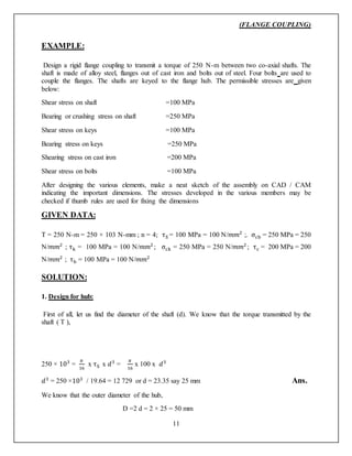 (FLANGE COUPLING)
11
EXAMPLE:
Design a rigid flange coupling to transmit a torque of 250 N-m between two co-axial shafts. The
shaft is made of alloy steel, flanges out of cast iron and bolts out of steel. Four bolts are used to
couple the flanges. The shafts are keyed to the flange hub. The permissible stresses are given
below:
Shear stress on shaft =100 MPa
Bearing or crushing stress on shaft =250 MPa
Shear stress on keys =100 MPa
Bearing stress on keys =250 MPa
Shearing stress on cast iron =200 MPa
Shear stress on bolts =100 MPa
After designing the various elements, make a neat sketch of the assembly on CAD / CAM
indicating the important dimensions. The stresses developed in the various members may be
checked if thumb rules are used for fixing the dimensions
GIVEN DATA:
T = 250 N-m = 250 × 103 N-mm ; n = 4; τS = 100 MPa = 100 N/𝑚𝑚2
;. σcb = 250 MPa = 250
N/𝑚𝑚2
; τk = 100 MPa = 100 N/𝑚𝑚2
; σck = 250 MPa = 250 N/𝑚𝑚2
; τc = 200 MPa = 200
N/𝑚𝑚2
; τb = 100 MPa = 100 N/𝑚𝑚2
SOLUTION:
1. Design for hub:
First of all, let us find the diameter of the shaft (d). We know that the torque transmitted by the
shaft ( T ),
250 × 103
=
𝜋
16
x τS x 𝑑3
=
𝜋
16
x 100 x 𝑑3
𝑑3
= 250 ×103
/ 19.64 = 12 729 or d = 23.35 say 25 mm Ans.
We know that the outer diameter of the hub,
D =2 d = 2 × 25 = 50 mm
 