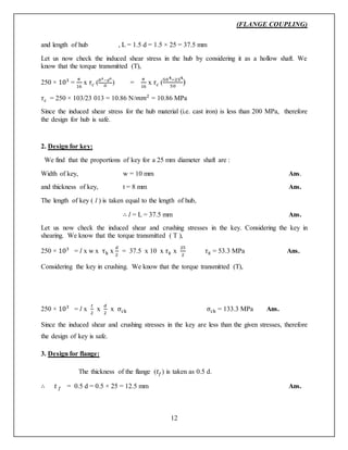 (FLANGE COUPLING)
12
and length of hub , L = 1.5 d = 1.5 × 25 = 37.5 mm
Let us now check the induced shear stress in the hub by considering it as a hollow shaft. We
know that the torque transmitted (T),
250 × 103
=
𝜋
16
x 𝜏 𝑐 ( 𝐷4−𝑑4
𝐷
) =
𝜋
16
x 𝜏 𝑐 (
504−254
50
)
𝜏 𝑐 = 250 × 103/23 013 = 10.86 N/𝑚𝑚2
= 10.86 MPa
Since the induced shear stress for the hub material (i.e. cast iron) is less than 200 MPa, therefore
the design for hub is safe.
2. Design for key:
We find that the proportions of key for a 25 mm diameter shaft are :
Width of key, w = 10 mm Ans.
and thickness of key, t = 8 mm Ans.
The length of key ( l ) is taken equal to the length of hub,
∴ l = L = 37.5 mm Ans.
Let us now check the induced shear and crushing stresses in the key. Considering the key in
shearing. We know that the torque transmitted ( T ),
250 × 103
= l x w x τk x
𝑑
2
= 37.5 x 10 x 𝜏 𝑘 x
25
2
𝜏 𝑘 = 53.3 MPa Ans.
Considering the key in crushing. We know that the torque transmitted (T),
250 × 103
= l x
𝑡
2
x
𝑑
2
x σck σck = 133.3 MPa Ans.
Since the induced shear and crushing stresses in the key are less than the given stresses, therefore
the design of key is safe.
3. Design for flange:
The thickness of the flange (𝑡𝑓) is taken as 0.5 d.
∴ 𝑡 𝑓 = 0.5 d = 0.5 × 25 = 12.5 mm Ans.
 