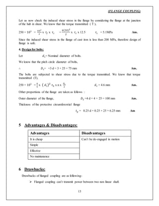 (FLANGE COUPLING)
13
Let us now check the induced shear stress in the flange by considering the flange at the junction
of the hub in shear. We know that the torque transmitted ( T ),
250 × 103
=
𝜋𝐷2
2
x 𝑡𝑓 x 𝜏 𝑐 =
𝜋(50)2
2
x 𝜏 𝑐 x 12.5 𝜏 𝑐 = 5.1MPa Ans.
Since the induced shear stress in the flange of cast iron is less than 200 MPa, therefore design of
flange is safe.
4. Design for bolts:
Let 𝑑1= Nominal diameter of bolts.
We know that the pitch circle diameter of bolts,
∴ 𝐷1= =3 d = 3 × 25 = 75 mm Ans.
The bolts are subjected to shear stress due to the torque transmitted. We know that torque
transmitted (T),
250 × 103
=
𝜋
4
x ( 𝑑1)2
𝜏 𝑏 x n x
𝐷1
2
𝑑1 = 4.6 mm Ans.
Other proportions of the flange are taken as follows :
Outer diameter of the flange, 𝐷2 =4 d = 4 × 25 = 100 mm Ans.
Thickness of the protective circumferential flange
𝑡 𝑝 = 0.25 d = 0.25 × 25 = 6.25 mm Ans
5 Advantages & Disadvantages:
Advantages Disadvantages
It is cheap Can’t be de-engaged in motion
Simple
Effective
No maintanance
6 Drawbacks:
Drawbacks of flanged coupling are as following-
 Flanged coupling can’t transmit power between two non linear shaft.
 