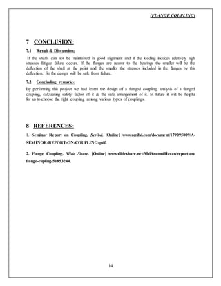 (FLANGE COUPLING)
14
7 CONCLUSION:
7.1 Result & Discussion:
If the shafts can not be maintained in good alignment and if the loading induces relatively high
stresses fatigue failure occurs. If the flanges are nearer to the bearings the smaller will be the
deflection of the shaft at the point and the smaller the stresses included in the flanges by this
deflection. So the design will be safe from failure.
7.2 Concluding remarks:
By performing this project we had learnt the design of a flanged coupling, analysis of a flanged
coupling, calculating safety factor of it & the safe arrangement of it. In future it will be helpful
for us to choose the right coupling among various types of couplings.
8 REFERENCES:
1. Seminar Report on Coupling. Scribd. [Online] www.scribd.com/document/179095009/A-
SEMINOR-REPORT-ON-COUPLING-pdf.
2. Flange Coupling. Slide Share. [Online] www.slideshare.net/MdAnamulHasan/report-on-
flange-cupling-51853244.
 