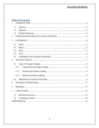 (FLANGE COUPLING)
2
Table of Contents
1 INTRODUCTION .................................................................................................................. 4
1.1 Abstract: ........................................................................................................................... 4
1.2 Objective: ......................................................................................................................... 4
1.3 Problem Statement: .......................................................................................................... 4
2 LITERATURE REVIEW OF FLANGE COUPLING: .......................................................... 5
3 CAD MODEL:........................................................................................................................ 6
3.1 HUB: ................................................................................................................................ 6
3.2 BOLT: .............................................................................................................................. 6
3.3 KEY:................................................................................................................................. 6
3.4 NUT:................................................................................................................................. 6
3.5 ASSEMBLY OF FLANGE COUPLING: ....................................................................... 7
4 Theoretical Analysis: .............................................................................................................. 7
4.1 Types of Flanged Coupling:............................................................................................. 8
4.1.1 Unprotected type flange coupling ............................................................................. 8
4.1.2 Protected type flange coupling.................................................................................. 8
4.1.3 Marine type flange coupling: .................................................................................... 9
4.2 DESIGN OF FLANGE COUPLING:.............................................................................. 9
5 Advantages & Disadvantages: .............................................................................................. 13
6 Drawbacks:............................................................................................................................ 13
7 CONCLUSION:.................................................................................................................... 14
7.1 Result & Discussion:...................................................................................................... 14
7.2 Concluding remarks: ...................................................................................................... 14
8 REFERENCES: ......................................................................................................................... 14
 