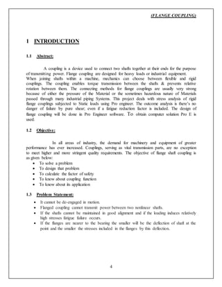 (FLANGE COUPLING)
4
1 INTRODUCTION
1.1 Abstract:
A coupling is a device used to connect two shafts together at their ends for the purpose
of transmitting power. Flange coupling are designed for heavy loads or industrial equipment.
When joining shafts within a machine, mechanics can choose between flexible and rigid
couplings. The coupling enables torque transmission between the shafts & prevents relative
rotation between them. The connecting methods for flange couplings are usually very strong
because of either the pressure of the Material or the sometimes hazardous nature of Materials
passed through many industrial piping Systems. This project deals with stress analysis of rigid
flange couplings subjected to Static loads using Pro engineer. The outcome analysis is there’s no
danger of failure by pure shear; even if a fatigue reduction factor is included. The design of
flange coupling will be done in Pro Engineer software. To obtain computer solution Pro E is
used.
1.2 Objective:
In all areas of industry, the demand for machinery and equipment of greater
performance has ever increased. Couplings, serving as vital transmission parts, are no exception
to meet higher and more stringent quality requirements. The objective of flange shaft coupling is
as given below:
 To solve a problem
 To design that problem
 To calculate the factor of safety
 To know about coupling function
 To know about its application
1.3 Problem Statement:
 It cannot be de-engaged in motion.
 Flanged coupling cannot transmit power between two nonlinear shafts.
 If the shafts cannot be maintained in good alignment and if the loading induces relatively
high stresses fatigue failure occurs.
 If the flanges are nearer to the bearing the smaller will be the deflection of shaft at the
point and the smaller the stresses included in the flanges by this deflection.
 