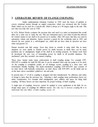 (FLANGE COUPLING)
5
2 LITERATURE REVIEW OF FLANGE COUPLING:
Italian mathematician Girolamo Cardano in 1945 used the bases of gimbals to
convey rotational motion through an angled connection, which was advanced into the Cardan
Shaft, which can be used for a smooth ride. Shaft is always at a 90 degree angle to the axle. This
new idea was truly first seen in 1548.
In 1676, Robert Hooke evaluates the previous idea and used it to make an instrument that would
allow for a safer way to study the sun. This new instrument used a new kind of joint that allowed
for twisted motion in one shaft to be passed on to another. After 240 years, that idea was used in
automotive vehicle and industries. Spicer received a patent for the worldwide joint in 1903 and
showed his new patent in a self-designed car, which did not have chain & sprocket nor have
chain and geared. (1)
Human invented and find energy. Soon they learnt to transfer it using shaft. But in many
situations we were unable to transfer power by shafts because in shafts there can be many
problems due to misalignment, length of the shaft & its twisting property. So human work hard
& developed the new way of transmitting power by shafts in all possible situations. The
mechanical joint they invented was named coupling.
These days, human made many achievements in shaft coupling design. For example ETP-
HYCON is available for shaft 80-200 mm. It can be mounted when only one pump is to be used.
As the coupling is completely sealed, no oil drainage occurs, resulting in a more user- and
environment friendly handling. The hydro-mechanical couplings ETP-HYCON type consists of
an outer sleeve with hydraulic connections, an inner sleeve with ETP-HFC on the inside and an
on the inner sleeve assembled cylindrical nut and seals.
In present days 1st of all to coupling is designed and then manufactured. So efficiency and safety
of design is more than the previous one. Selecting a shaft coupling many performance factor are
under consideration. For example shaft misalignment, rpm, stiffness and space for fixing shaft
coupling. All these factors are most important for proper working of shaft coupling.
A single type of couplings, however, cannot be applied to every application in the field. So we
design many types of couplings for different reason. The only way to increase coupling life is to
understand that why failure of shaft coupling occurs. (2)
 