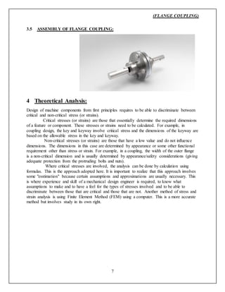 (FLANGE COUPLING)
7
3.5 ASSEMBLY OF FLANGE COUPLING:
4 Theoretical Analysis:
Design of machine components from first principles requires to be able to discriminate between
critical and non-critical stress (or strains).
Critical stresses (or strains) are those that essentially determine the required dimensions
of a feature or component. These stresses or strains need to be calculated. For example, in
coupling design, the key and keyway involve critical stress and the dimensions of the keyway are
based on the allowable stress in the key and keyway.
Non-critical stresses (or strains) are those that have a low value and do not influence
dimensions. The dimensions in this case are determined by appearance or some other functional
requirement other than stress or strain. For example, in a coupling, the width of the outer flange
is a non-critical dimension and is usually determined by appearance/safety considerations (giving
adequate protection from the protruding bolts and nuts).
Where critical stresses are involved, the analysis can be done by calculation using
formulas. This is the approach adopted here. It is important to realize that this approach involves
some "esstimation" because certain assumptions and approximations are usually necessary. This
is where experience and skill of a mechanical design engineer is required, to know what
assumptions to make and to have a feel for the types of stresses involved and to be able to
discriminate between those that are critical and those that are not. Another method of stress and
strain analysis is using Finite Element Method (FEM) using a computer. This is a more accurate
method but involves study in its own right.
 