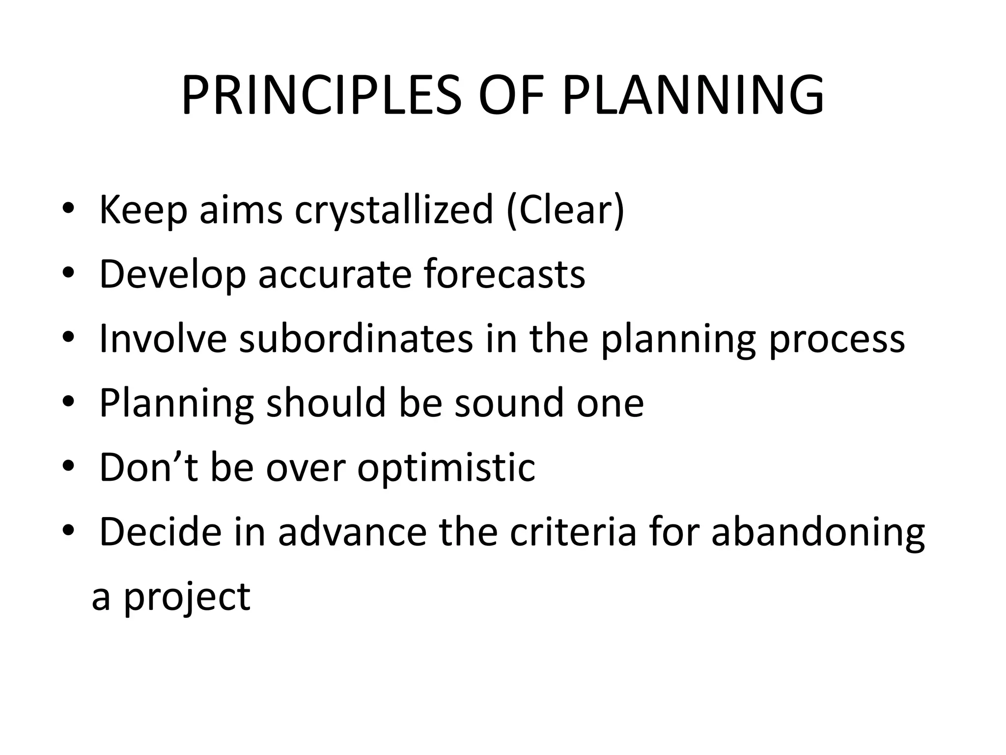 PRINCIPLES OF PLANNING
• Keep aims crystallized (Clear)
• Develop accurate forecasts
• Involve subordinates in the planning process
• Planning should be sound one
• Don’t be over optimistic
• Decide in advance the criteria for abandoning
a project
 