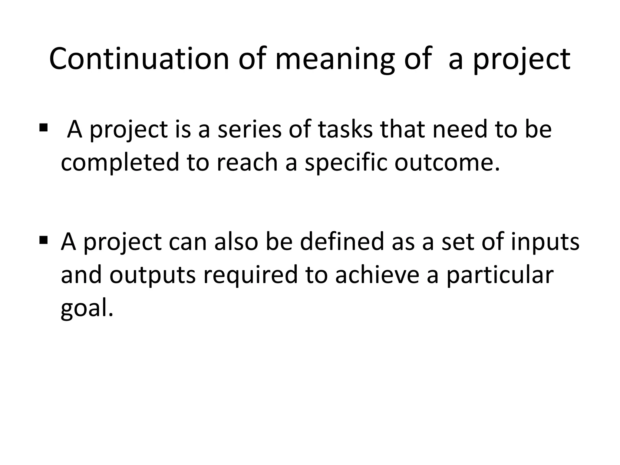 Continuation of meaning of a project
 A project is a series of tasks that need to be
completed to reach a specific outcome.
 A project can also be defined as a set of inputs
and outputs required to achieve a particular
goal.
 