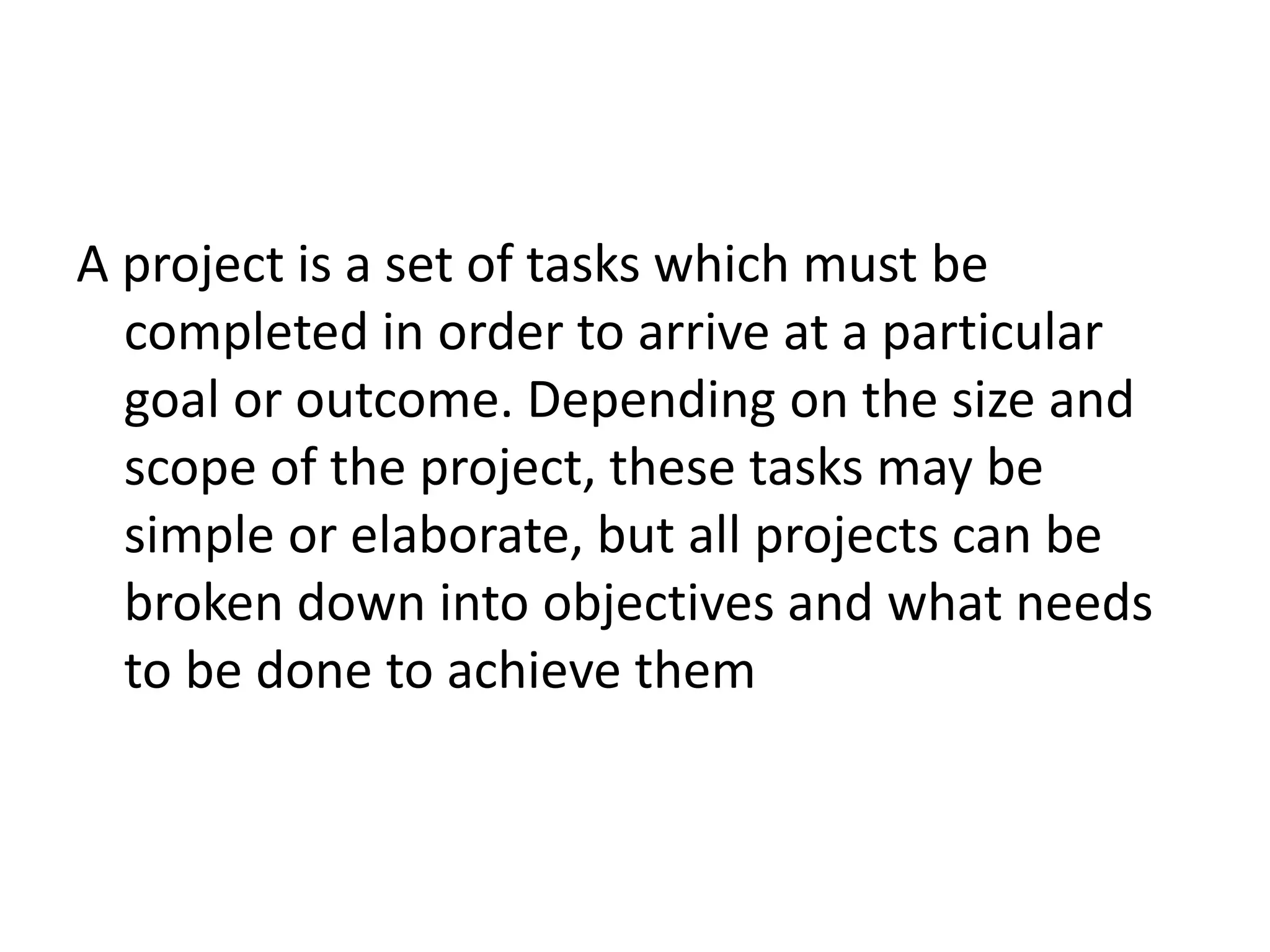 A project is a set of tasks which must be
completed in order to arrive at a particular
goal or outcome. Depending on the size and
scope of the project, these tasks may be
simple or elaborate, but all projects can be
broken down into objectives and what needs
to be done to achieve them
 