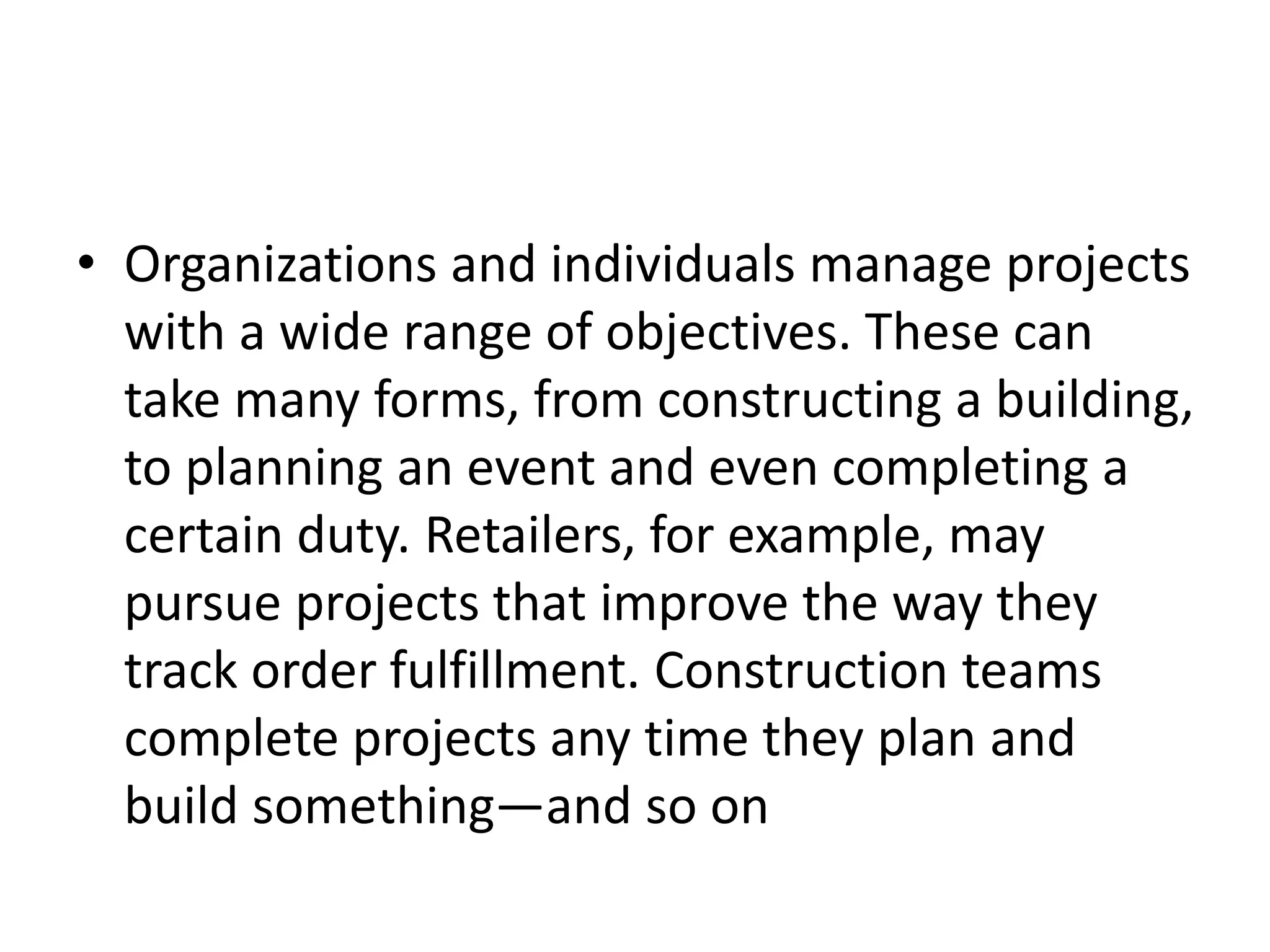 • Organizations and individuals manage projects
with a wide range of objectives. These can
take many forms, from constructing a building,
to planning an event and even completing a
certain duty. Retailers, for example, may
pursue projects that improve the way they
track order fulfillment. Construction teams
complete projects any time they plan and
build something—and so on
 