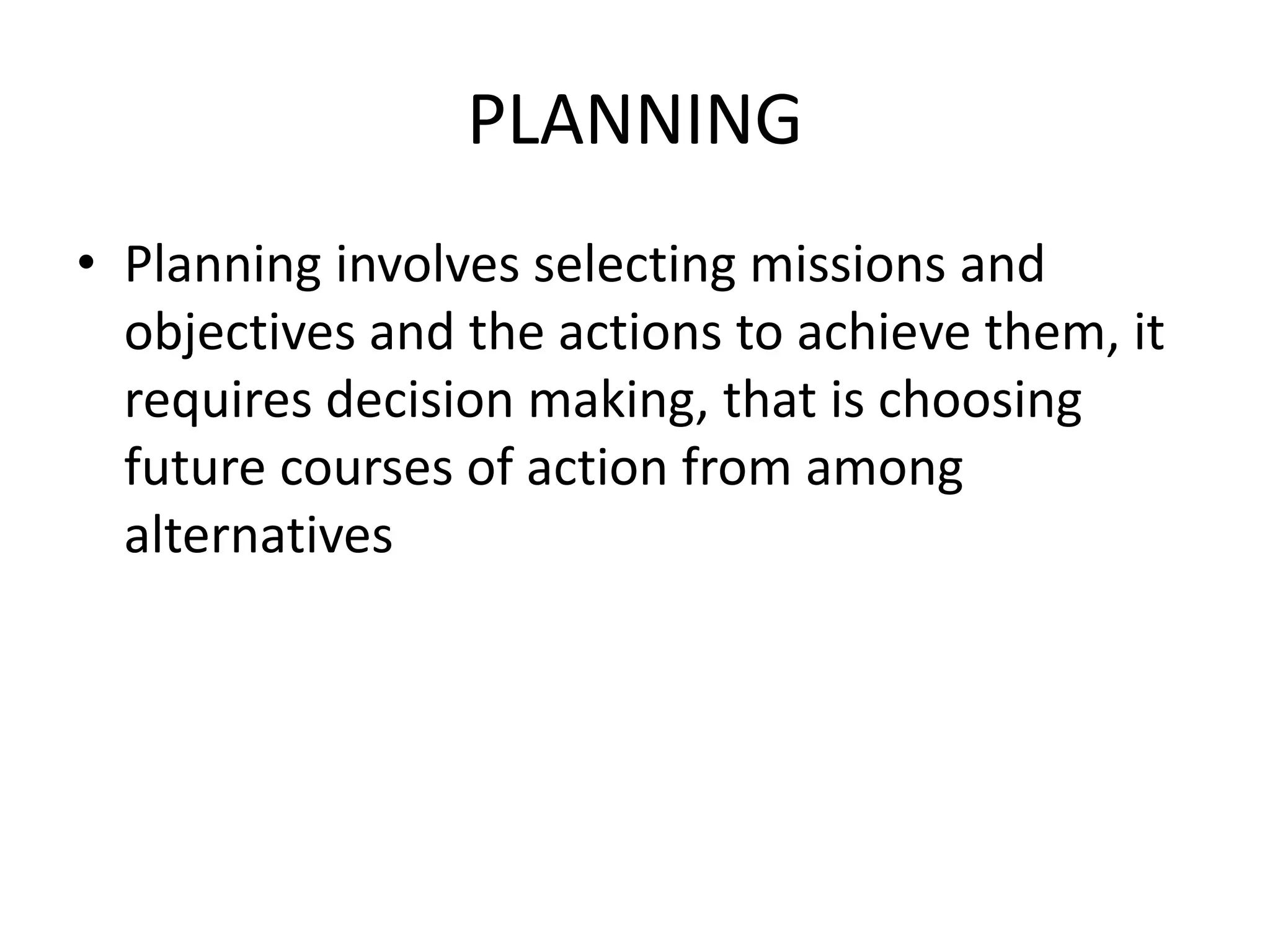 PLANNING
• Planning involves selecting missions and
objectives and the actions to achieve them, it
requires decision making, that is choosing
future courses of action from among
alternatives
 