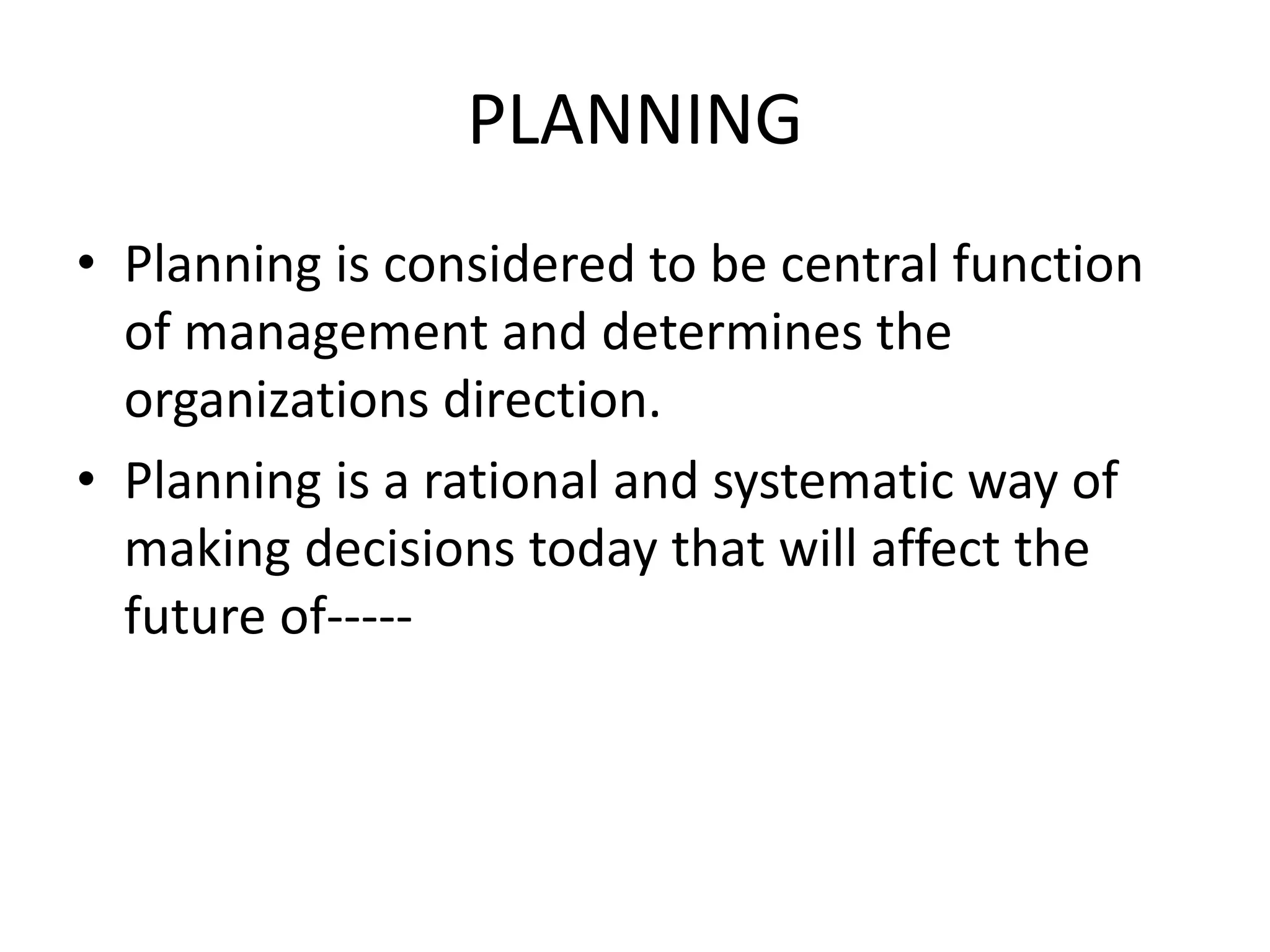 PLANNING
• Planning is considered to be central function
of management and determines the
organizations direction.
• Planning is a rational and systematic way of
making decisions today that will affect the
future of-----
 