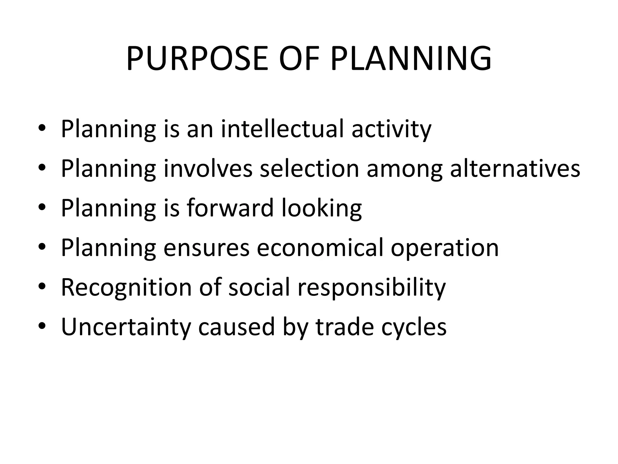 PURPOSE OF PLANNING
• Planning is an intellectual activity
• Planning involves selection among alternatives
• Planning is forward looking
• Planning ensures economical operation
• Recognition of social responsibility
• Uncertainty caused by trade cycles
 