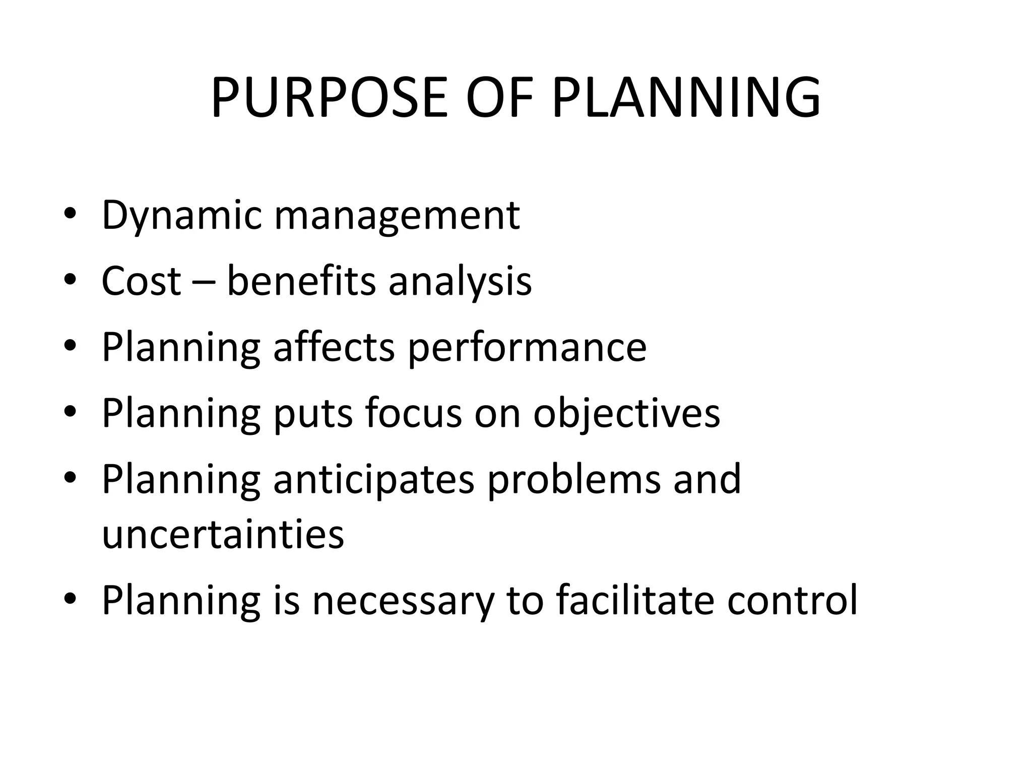 PURPOSE OF PLANNING
• Dynamic management
• Cost – benefits analysis
• Planning affects performance
• Planning puts focus on objectives
• Planning anticipates problems and
uncertainties
• Planning is necessary to facilitate control
 