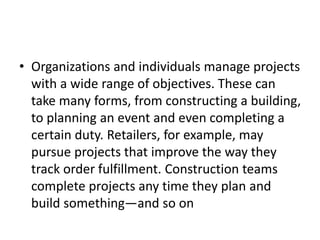• Organizations and individuals manage projects
with a wide range of objectives. These can
take many forms, from constructing a building,
to planning an event and even completing a
certain duty. Retailers, for example, may
pursue projects that improve the way they
track order fulfillment. Construction teams
complete projects any time they plan and
build something—and so on
 