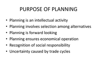PURPOSE OF PLANNING
• Planning is an intellectual activity
• Planning involves selection among alternatives
• Planning is forward looking
• Planning ensures economical operation
• Recognition of social responsibility
• Uncertainty caused by trade cycles
 