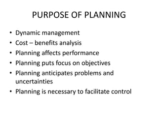 PURPOSE OF PLANNING
• Dynamic management
• Cost – benefits analysis
• Planning affects performance
• Planning puts focus on objectives
• Planning anticipates problems and
uncertainties
• Planning is necessary to facilitate control
 