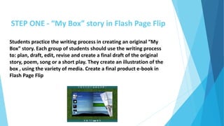 STEP ONE - “My Box” story in Flash Page Flip
Students practice the writing process in creating an original “My
Box” story. Each group of students should use the writing process
to: plan, draft, edit, revise and create a final draft of the original
story, poem, song or a short play. They create an illustration of the
box , using the variety of media. Create a final product e-book in
Flash Page Flip
 