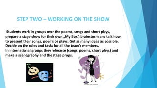 STEP TWO – WORKING ON THE SHOW
Students work in groups over the poems, songs and short plays,
prepare a stage show for their own „My Box”, brainstorm and talk how
to present their songs, poems or plays. Get as many ideas as possible.
Decide on the roles and tasks for all the team’s members.
In international groups they rehearse (songs, poems, short plays) and
make a scenography and the stage props.
 