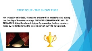 STEP FOUR- THE SHOW TIME
On Thursday afternoon, the teams present their masterpieces during
the Evening of Freedom on stage. THE BEST PERFORMANCES WILL BE
REWARDED. After the show, it is time for awarding the best products
made by students during the second part of our THE 4C’S project.
 