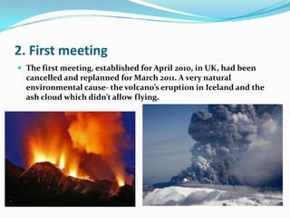 2. First meetingThe first meeting, established for April 2010, in UK, had been cancelled and replanned for March 2011. A very natural environmental cause- the volcano’s eruption in Iceland and the ash cloud which didn’t allow flying.