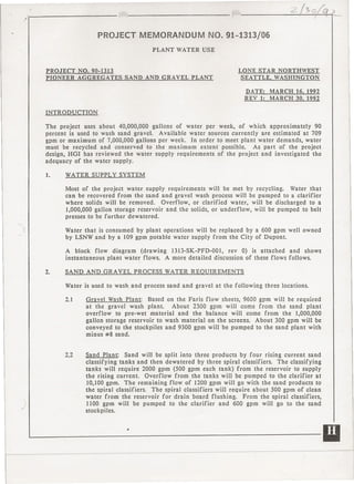 -'.~                                      r;._".                      '::::'./->0;;' )__
                                                                                                          ?- ~~~~
                                                                                                              __




                       PROJECT MEMORANDUM                        NO. 91-1313/06
                                            PLANT WATER       USE


     PROJECT     NO. 90-1313                                                  LONE STAR NORTHWEST
     PIONEER     AGGREGATES      SAND AND GRAVEL          PLANT                SEATTLE, WASHINGTON

                                                                                   DATE:     MARCH 16, 1992
                                                                                   REV I:    MARCH 30, 1992

     INTRODUCTION

     The project uses about 40,000,000 gallons of water per week, of which approximately          90
     percent is used to wash sand gravel.  Available water sources currently   are estimated at 709
     gpm or maximum of 7,000,000 gallons per week. In order to meet plant water demands, water
     must be recycled and conserved    to the maximum    extent possible.    As part of the project
     design, HGI has reviewed the water supply requirements    of the project and investigated   the
     adequacy of the water supply.

     1.    WATER     SUPPLY    SYSTEM

           Most of the project water supply requirements      will be met by recycling.    Water that
           can be recovered from the sand and gravel wash process will be pumped to a clarifier
           where solids will be removed.     Overflow,  or clarified  water, will be discharged  to a
           1,000,000 gallon storage reservoir and. the solids, or underflow,  will be pumped to belt
           presses to be further dewatered.


I          Water that is consumed by plant operations will be replaced by a 600 gpm well owned
           by LSNW and by a 109 gpm potable water supply from the City of Dupont.

           A block flow diagram      (drawing 1313-SK-PFD-00I,    rev 0) is attached  and shows
           instantaneous plant water flows. A more detailed discussion of these flows follows.

     2.    SAND AND GRAVEL             PROCESS   WATER REQUIREMENTS

           Wa ter is used to wash and process sand and gravel       at the following        three locations.

           2.1     Gravel Wash Plant:     Based on the Faris flow sheets, 9600 gpm will be required
                   at the gravel wash plant.      About 2300 gpm will come from the sand plant
                   overflow   to pre-wet material   and the balance will come from the 1,000,000
                   gallon storage reservoir to wash material on the screens. About 300 gpm will be
                   conveyed to the stockpiles and 9300 gpm will be pumped to the sand plant with
                   minus #8 sand.


           2.2     Sand Plant:    Sand will be split into three products by four rising current sand
                   classifying tanks and then dewatered        by three spiral classifiers. The classifying
                   tanks will require 2000 gpm (500 gpm each tank) from the reservoir to supply
                   the rising current.     Overflow from the tanks will be pumped to the clarifier at
                   10,100 gpm. The remaining       flow of 1200 gpm will go with the sand products to
                   the spiral classifiers.   The spiral classifiers will require about 500 gprn of clean
                   water from the reservoir for drain board flushing.          From the spiral classifiers,
                   1100 gpm will be pumped to the clarifier            and 600 gpm will go to the sand
                   stockpiles.




    ~-----------------------II
 