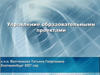 Управление образовательными проектами к.п.н. Волченкова Татьяна Георгиевна Екатеринбург 2007 год 