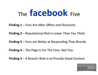 The     facebook Five
Finding 1 – Fans Are After Offers and Discounts.

Finding 2 – Reputational Risk Is Lower Than You Think.

Finding 3 – Fans are Better at Responding Than Brands.

Finding 4 – The Page Is For The Fans, Not You.

Finding 5 – A Brand’s Role is to Provide Good Content.
 