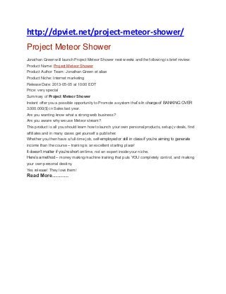 http://dpviet.net/project-meteor-shower/
Project Meteor Shower
Jonathan Green will launch Project Meteor Shower next weeks and the following is brief review:
Product Name: Project Meteor Shower
Product Author Team: Jonathan Green et aliae
Product Niche: Internet marketing
Release Date: 2013-05-05 at 10:00 EDT
Price: very special
Summary of Project Meteor Shower
Instant offer you a possible opportunity to Promote a system that’s In charge of BANKING OVER
3.000.000($) in Sales last year.
Are you wanting know what a strong web business?
Are you aware why we use Meteor stream?
This product is all you should learn how to launch your own personal products, setup jv deals, find
affiliates and in many cases get yourself a publisher.
Whether you then have a full-time job, self-employed or still in class if you’re aiming to generate
income than the course – training is an excellent starting place!
It doesn’t matter if you’re short on time, not an expert inside your niche.
Here’s a method – money making machine training that puts YOU completely control, and making
your own personal destiny.
Yes release! They love them!
Read More……….
 