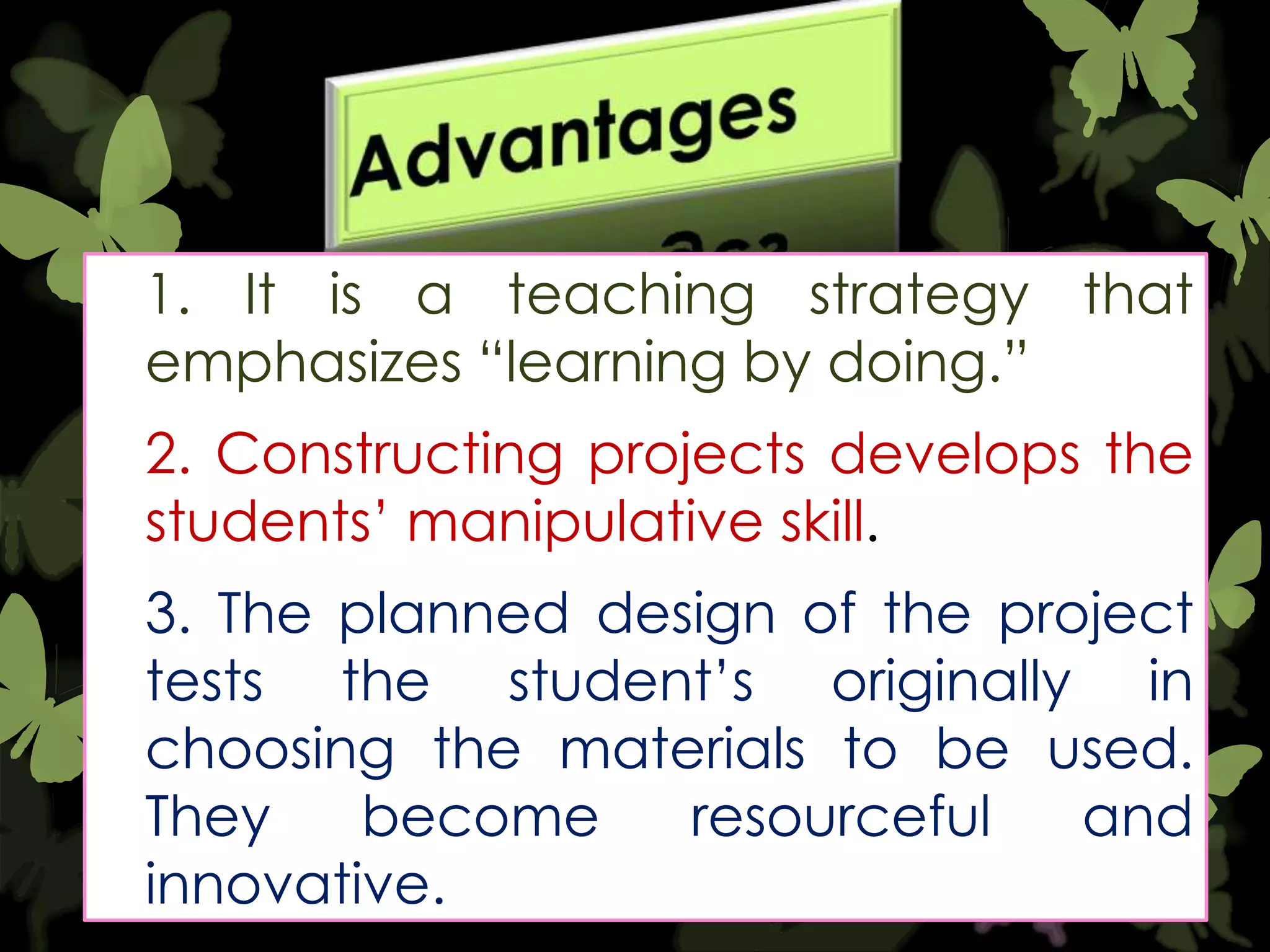 1. It is a teaching strategy that
emphasizes “learning by doing.”
2. Constructing projects develops the
students‟ manipulative skill.
3. The planned design of the project
tests the student‟s originally in
choosing the materials to be used.
They
become
resourceful
and
innovative.

 