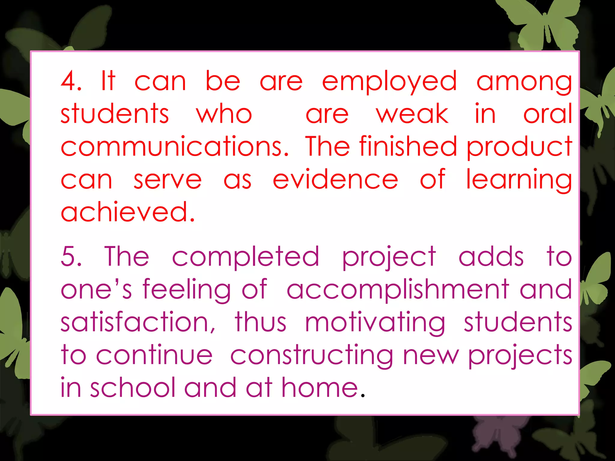 4. It can be are employed among
students who
are weak in oral
communications. The finished product
can serve as evidence of learning
achieved.

5. The completed project adds to
one‟s feeling of accomplishment and
satisfaction, thus motivating students
to continue constructing new projects
in school and at home.

 