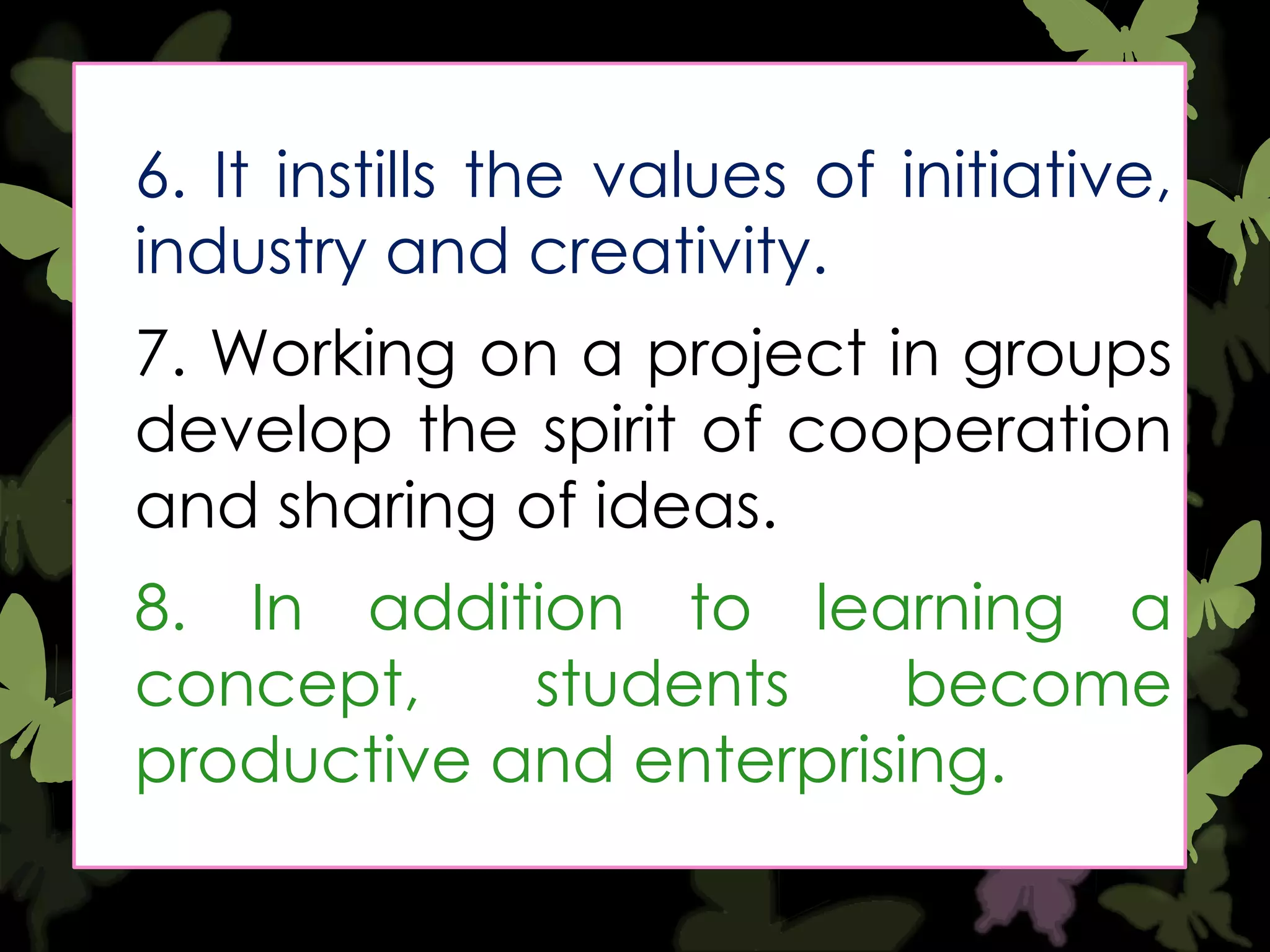 6. It instills the values of initiative,
industry and creativity.

7. Working on a project in groups
develop the spirit of cooperation
and sharing of ideas.
8. In addition to learning a
concept,
students
become
productive and enterprising.

 