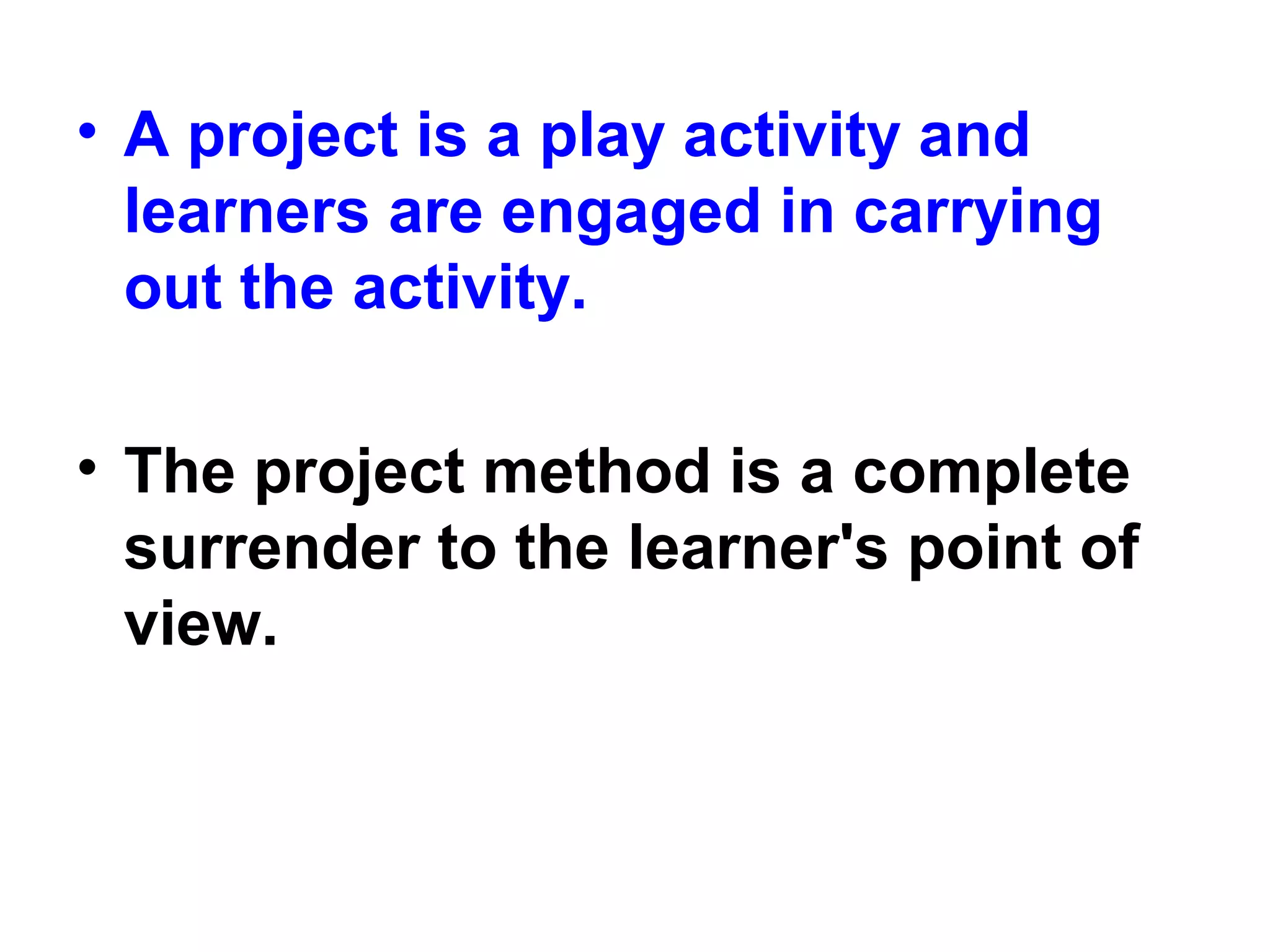 • A project is a play activity and
learners are engaged in carrying
out the activity.
• The project method is a complete
surrender to the learner's point of
view.
 