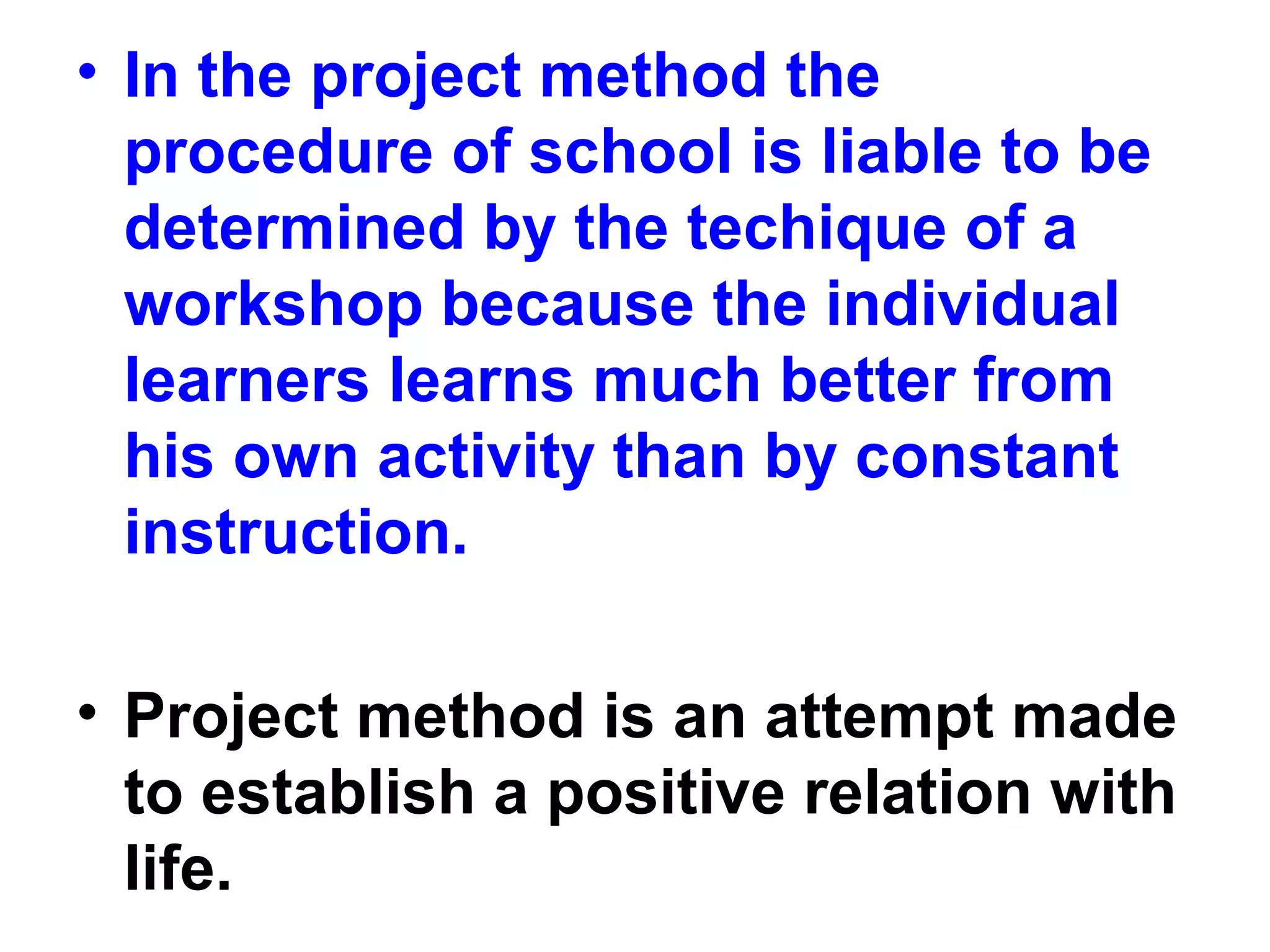 • In the project method the
procedure of school is liable to be
determined by the techique of a
workshop because the individual
learners learns much better from
his own activity than by constant
instruction.
• Project method is an attempt made
to establish a positive relation with
life.
 