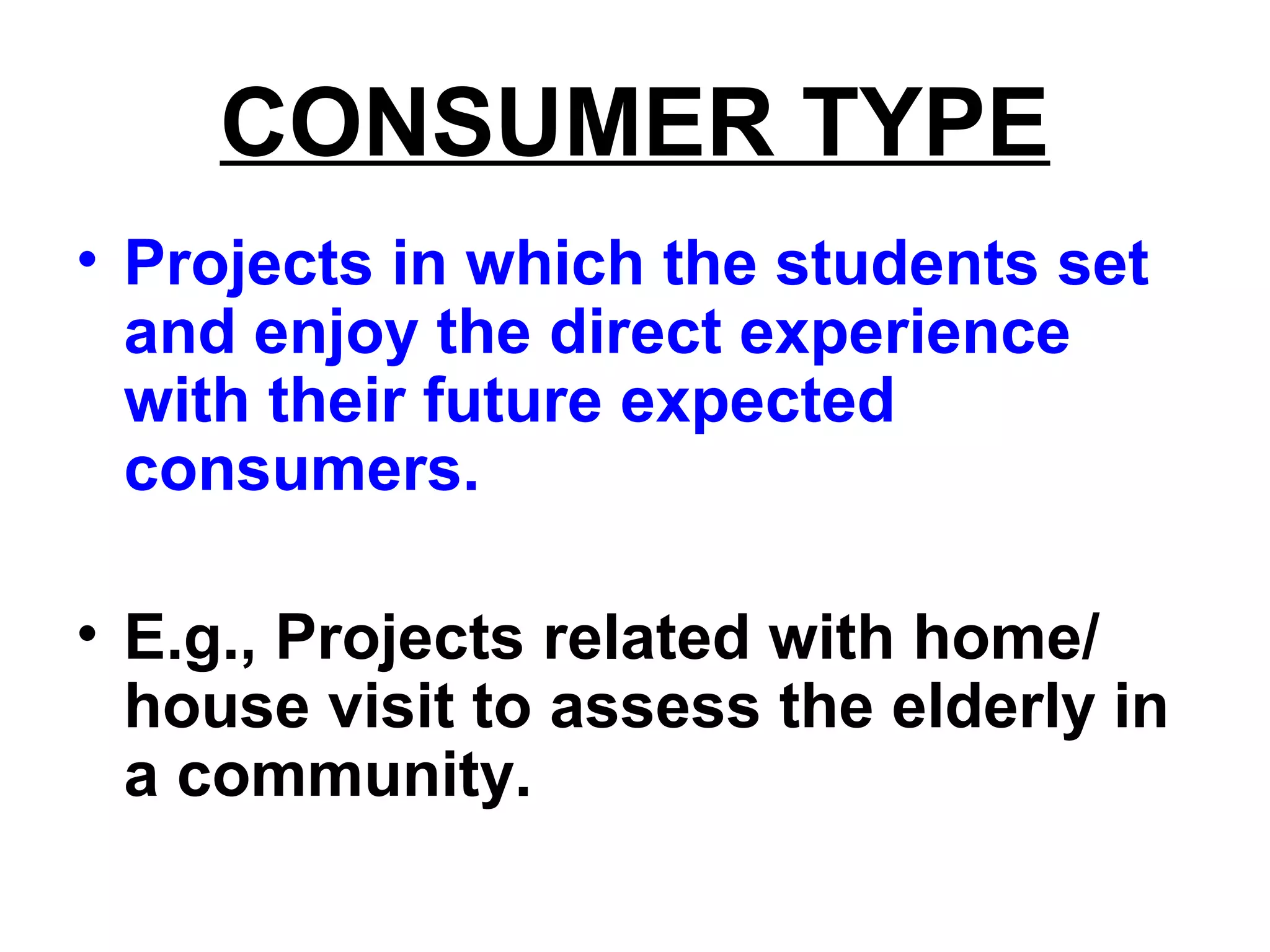 CONSUMER TYPE
• Projects in which the students set
and enjoy the direct experience
with their future expected
consumers.
• E.g., Projects related with home/
house visit to assess the elderly in
a community.
 